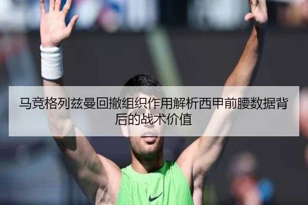 马竞格列兹曼回撤组织作用解析西甲前腰数据背后的战术价值