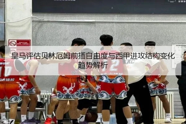 皇马评估贝林厄姆前插自由度与西甲进攻结构变化趋势解析