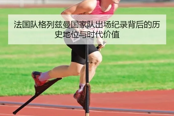 法国队格列兹曼国家队出场纪录背后的历史地位与时代价值