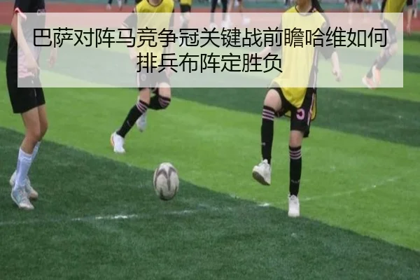 巴萨对阵马竞争冠关键战前瞻哈维如何排兵布阵定胜负