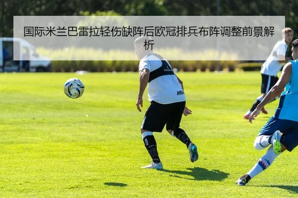 国际米兰巴雷拉轻伤缺阵后欧冠排兵布阵调整前景解析