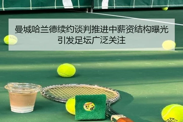 曼城哈兰德续约谈判推进中薪资结构曝光引发足坛广泛关注