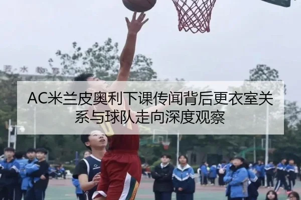 AC米兰皮奥利下课传闻背后更衣室关系与球队走向深度观察