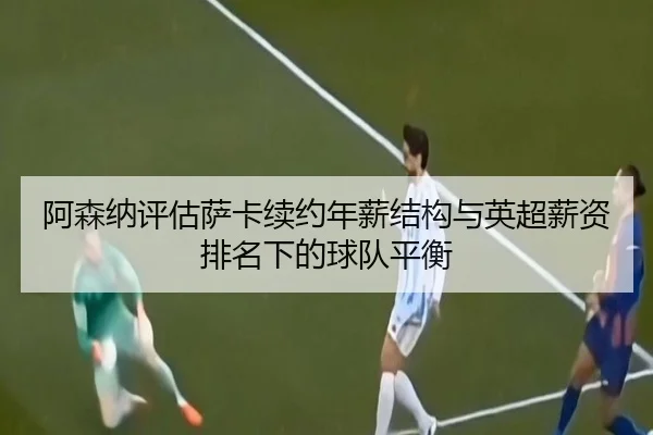 阿森纳评估萨卡续约年薪结构与英超薪资排名下的球队平衡