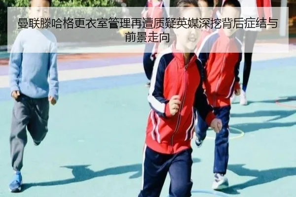 曼联滕哈格更衣室管理再遭质疑英媒深挖背后症结与前景走向