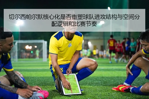切尔西帕尔默核心化是否重塑球队进攻结构与空间分配逻辑和比赛节奏