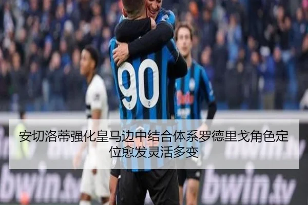 安切洛蒂强化皇马边中结合体系罗德里戈角色定位愈发灵活多变