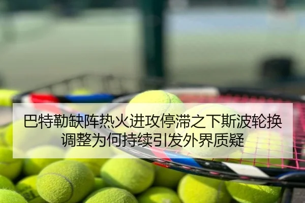 巴特勒缺阵热火进攻停滞之下斯波轮换调整为何持续引发外界质疑